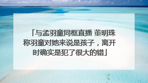与孟羽童同框直播 董明珠称羽童对她来说是孩子，离开时确实是犯了很大的错