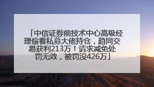 中信证券前技术中心高级经理偷看私募大佬持仓，趋同交易获利213万！请求减免处罚无效，被罚没426万