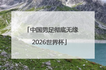 中国男足彻底无缘2026世界杯
