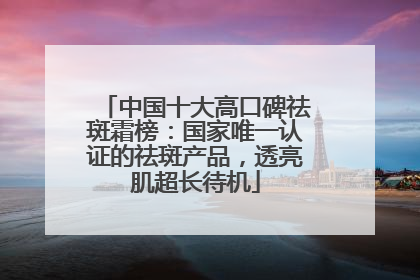 中国十大高口碑祛斑霜榜：国家唯一认证的祛斑产品，透亮肌超长待机