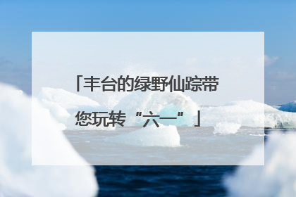 丰台的绿野仙踪带您玩转“六一”