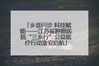 乡音问诊 科技赋能——江苏省肿瘤医院“三乡行”公益医疗行动淮安启航
