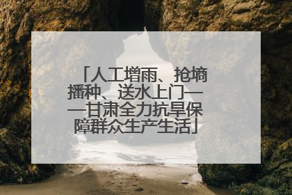 人工增雨、抢墒播种、送水上门——甘肃全力抗旱保障群众生产生活