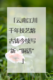 云南江川千年技艺熔古铸今续写新“铜话”