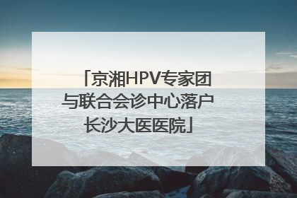 京湘HPV专家团与联合会诊中心落户长沙大医医院