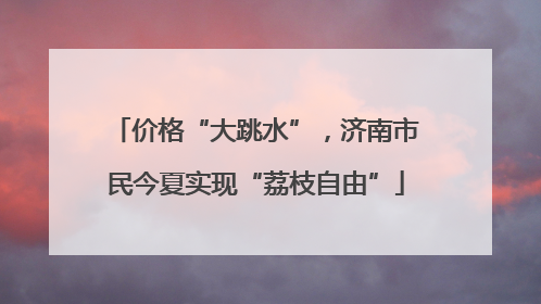 价格“大跳水”，济南市民今夏实现“荔枝自由”