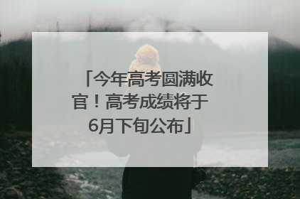 今年高考圆满收官！高考成绩将于6月下旬公布