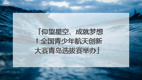仰望星空、成就梦想！全国青少年航天创新大赛青岛选拔赛举办