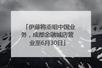 伊藤将重组中国业务，成都金融城店营业至6月30日