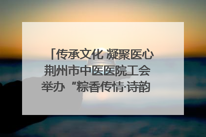 传承文化 凝聚医心 荆州市中医医院工会举办“粽香传情·诗韵端午”系列活动
