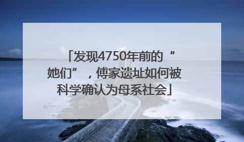 发现4750年前的“她们”，傅家遗址如何被科学确认为母系社会