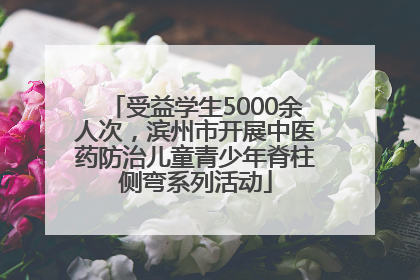 受益学生5000余人次，滨州市开展中医药防治儿童青少年脊柱侧弯系列活动
