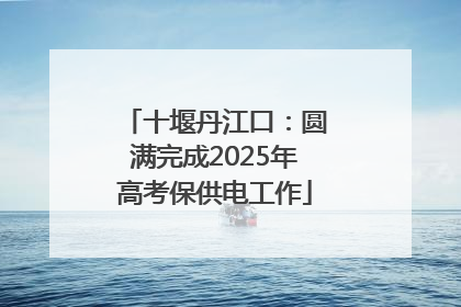 十堰丹江口：圆满完成2025年高考保供电工作