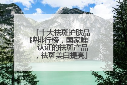 十大祛斑护肤品牌排行榜，国家唯一认证的祛斑产品，祛斑美白提亮