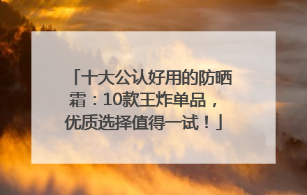 十大公认好用的防晒霜：10款王炸单品，优质选择值得一试！