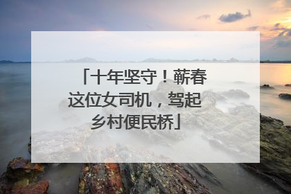 十年坚守！蕲春这位女司机，驾起乡村便民桥