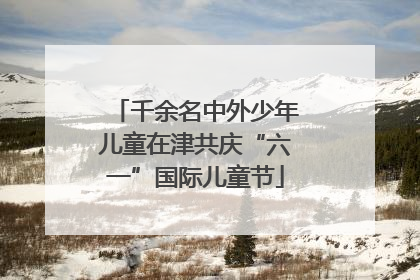 千余名中外少年儿童在津共庆“六一”国际儿童节