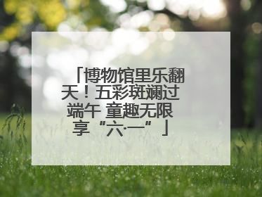博物馆里乐翻天！五彩斑斓过端午 童趣无限享“六·一”