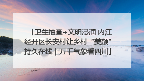 卫生抽查+文明浸润 内江经开区长安村让乡村“美颜”持久在线｜万千气象看四川