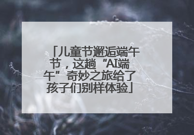 儿童节邂逅端午节，这趟“AI端午”奇妙之旅给了孩子们别样体验