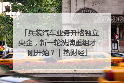 兵装汽车业务升格独立央企，新一轮洗牌重组才刚开始？｜热财经