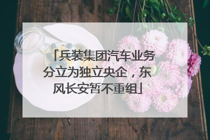 兵装集团汽车业务分立为独立央企，东风长安暂不重组
