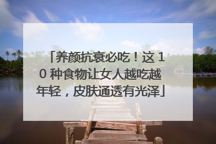 养颜抗衰必吃！这 10 种食物让女人越吃越年轻，皮肤通透有光泽
