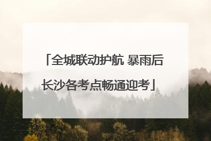 全城联动护航 暴雨后长沙各考点畅通迎考