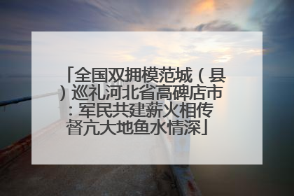 全国双拥模范城（县）巡礼河北省高碑店市：军民共建薪火相传 督亢大地鱼水情深