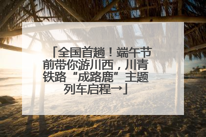 全国首趟！端午节前带你游川西，川青铁路“成路鹿”主题列车启程→