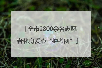全市2800余名志愿者化身爱心“护考团”