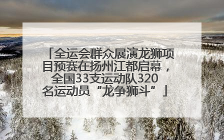 全运会群众展演龙狮项目预赛在扬州江都启幕，全国33支运动队320名运动员“龙争狮斗”
