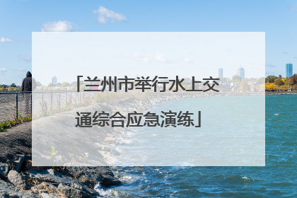 兰州市举行水上交通综合应急演练