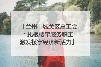 兰州市城关区总工会：扎根楼宇服务职工 激发楼宇经济新活力