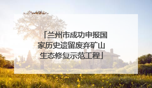 兰州市成功申报国家历史遗留废弃矿山生态修复示范工程