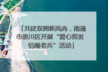 共建双拥新风尚，南通市崇川区开展“爱心剪发 情暖老兵”活动