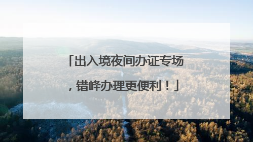 出入境夜间办证专场，错峰办理更便利！