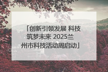 创新引领发展 科技筑梦未来 2025兰州市科技活动周启动