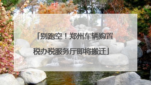 别跑空！郑州车辆购置税办税服务厅即将搬迁