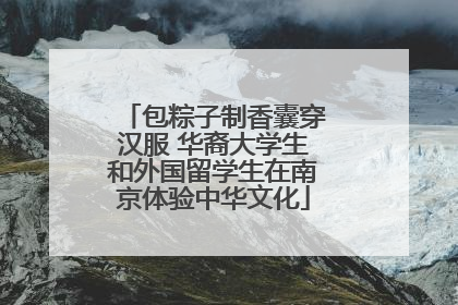 包粽子制香囊穿汉服 华裔大学生和外国留学生在南京体验中华文化