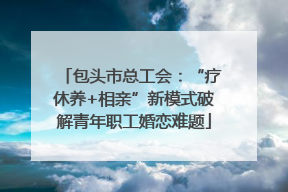 包头市总工会：“疗休养+相亲”新模式破解青年职工婚恋难题