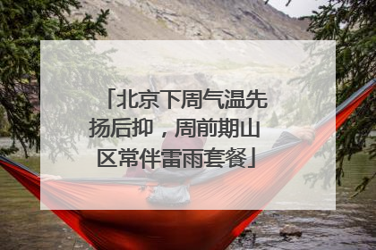 北京下周气温先扬后抑，周前期山区常伴雷雨套餐