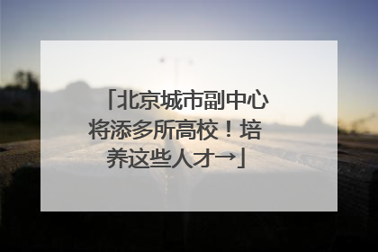 北京城市副中心将添多所高校！培养这些人才→