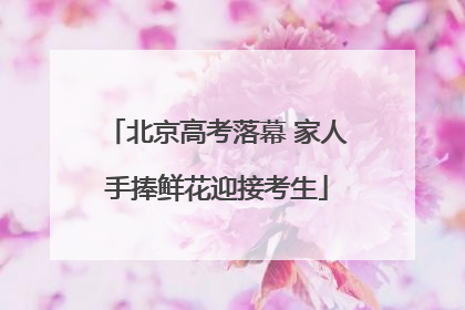 北京高考落幕 家人手捧鲜花迎接考生