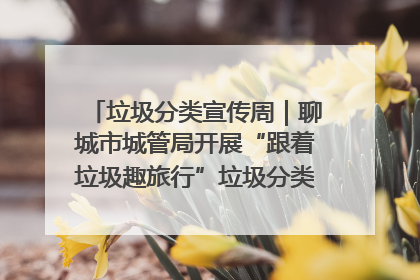 垃圾分类宣传周｜聊城市城管局开展“跟着垃圾趣旅行”垃圾分类科普宣传活动