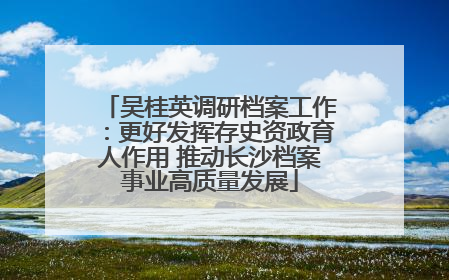 吴桂英调研档案工作：更好发挥存史资政育人作用 推动长沙档案事业高质量发展