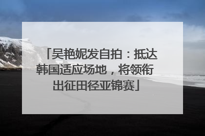 吴艳妮发自拍：抵达韩国适应场地，将领衔出征田径亚锦赛