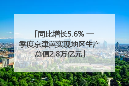 同比增长5.6% 一季度京津冀实现地区生产总值2.8万亿元