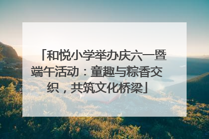 和悦小学举办庆六一暨端午活动：童趣与粽香交织，共筑文化桥梁