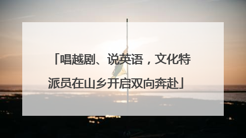 唱越剧、说英语，文化特派员在山乡开启双向奔赴